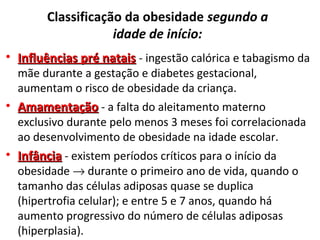 Classificação da obesidade segundo a
idade de início:
• Influências pré nataisInfluências pré natais - ingestão calórica e tabagismo da
mãe durante a gestação e diabetes gestacional,
aumentam o risco de obesidade da criança.
• AmamentaçãoAmamentação - a falta do aleitamento materno
exclusivo durante pelo menos 3 meses foi correlacionada
ao desenvolvimento de obesidade na idade escolar.
• InfânciaInfância - existem períodos críticos para o início da
obesidade → durante o primeiro ano de vida, quando o
tamanho das células adiposas quase se duplica
(hipertrofia celular); e entre 5 e 7 anos, quando há
aumento progressivo do número de células adiposas
(hiperplasia).
 
