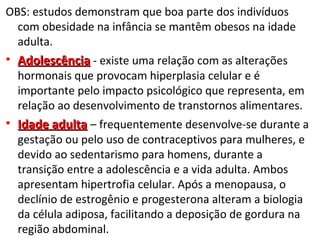 OBS: estudos demonstram que boa parte dos indivíduos
com obesidade na infância se mantêm obesos na idade
adulta.
• AdolescênciaAdolescência - existe uma relação com as alterações
hormonais que provocam hiperplasia celular e é
importante pelo impacto psicológico que representa, em
relação ao desenvolvimento de transtornos alimentares.
• Idade adultaIdade adulta – frequentemente desenvolve-se durante a
gestação ou pelo uso de contraceptivos para mulheres, e
devido ao sedentarismo para homens, durante a
transição entre a adolescência e a vida adulta. Ambos
apresentam hipertrofia celular. Após a menopausa, o
declínio de estrogênio e progesterona alteram a biologia
da célula adiposa, facilitando a deposição de gordura na
região abdominal.
 