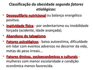Classificação da obesidade segundo fatores
etiológicos:
• Desequilíbrio nutricionalDesequilíbrio nutricional ou balanço energético
positivo.
• Inatividade físicaInatividade física - por sedentarismo ou imobilidade
forçada (acidente, idade avançada).
• Abandono do tabagismoAbandono do tabagismo
• Fatores psicológicosFatores psicológicos - baixa autoestima, dificuldade
em lidar com eventos adversos no decorrer da vida,
metas de peso irreais...
• Fatores étnicos, socioeconômicos e culturaisFatores étnicos, socioeconômicos e culturais -
mulheres com menor escolaridade e condição
econômica menos favorecida.
 
