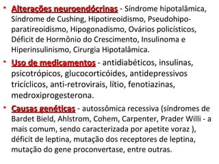 • Alterações neuroendócrinasAlterações neuroendócrinas - Síndrome hipotalâmica,
Síndrome de Cushing, Hipotireoidismo, Pseudohipo-
paratireoidismo, Hipogonadismo, Ovários policísticos,
Déficit de Hormônio do Crescimento, Insulinoma e
Hiperinsulinismo, Cirurgia Hipotalâmica.
• Uso de medicamentosUso de medicamentos - antidiabéticos, insulinas,
psicotrópicos, glucocorticóides, antidepressivos
tricíclicos, anti-retrovirais, lítio, fenotiazinas,
medroxiprogesterona.
• Causas genéticasCausas genéticas - autossômica recessiva (síndromes de
Bardet Bield, Ahlstrom, Cohem, Carpenter, Prader Willi - a
mais comum, sendo caracterizada por apetite voraz ),
déficit de leptina, mutação dos receptores de leptina,
mutação do gene proconvertase, entre outras.
 