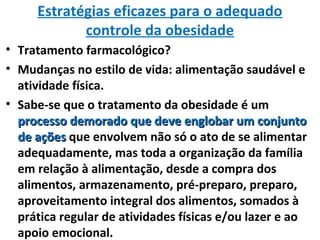 Estratégias eficazes para o adequado
controle da obesidade
• Tratamento farmacológico?
• Mudanças no estilo de vida: alimentação saudável e
atividade física.
• Sabe-se que o tratamento da obesidade é um
processo demorado que deve englobar um conjuntoprocesso demorado que deve englobar um conjunto
de açõesde ações que envolvem não só o ato de se alimentar
adequadamente, mas toda a organização da família
em relação à alimentação, desde a compra dos
alimentos, armazenamento, pré-preparo, preparo,
aproveitamento integral dos alimentos, somados à
prática regular de atividades físicas e/ou lazer e ao
apoio emocional.
 