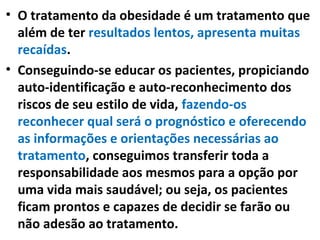 • O tratamento da obesidade é um tratamento que
além de ter resultados lentos, apresenta muitas
recaídas.
• Conseguindo-se educar os pacientes, propiciando
auto-identificação e auto-reconhecimento dos
riscos de seu estilo de vida, fazendo-os
reconhecer qual será o prognóstico e oferecendo
as informações e orientações necessárias ao
tratamento, conseguimos transferir toda a
responsabilidade aos mesmos para a opção por
uma vida mais saudável; ou seja, os pacientes
ficam prontos e capazes de decidir se farão ou
não adesão ao tratamento.
 