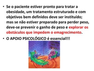 • Se o paciente estiver pronto para tratar a
obesidade, um tratamento estruturado e com
objetivos bem definidos deve ser instituído;
mas se não estiver preparado para perder peso,
deve-se prevenir o ganho de peso e explorar os
obstáculos que impedem o emagrecimento.
• O APOIO PSICOLÓGICO é essencial!!!
 