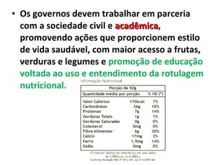 • Os governos devem trabalhar em parceria
com a sociedade civil e acadêmicaacadêmica,
promovendo ações que proporcionem estilo
de vida saudável, com maior acesso a frutas,
verduras e legumes e promoção de educação
voltada ao uso e entendimento da rotulagem
nutricional.
 