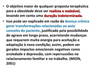 • O objetivo maior de qualquer proposta terapêutica
para a obesidade deve ser realista e maleávelrealista e maleável,
levando em conta uma duração indeterminadaduração indeterminada.
• Isso pode ser explicado em razão da doença crônica
gerar transformações relacionadas ao auto
conceito do paciente, justificado pela possibilidade
de agravo em longo prazo, acarretando mudanças
que requerem muita energia para aceitação e
adaptação à nova condição; assim, podem ser
gerados impactos emocionais negativos como
ansiedade e depressão, com repercussões no
relacionamento familiar e no trabalho. (MION,
2001)
 