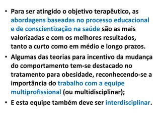 • Para ser atingido o objetivo terapêutico, as
abordagens baseadas no processo educacional
e de conscientização na saúde são as mais
valorizadas e com os melhores resultados,
tanto a curto como em médio e longo prazos.
• Algumas das teorias para incentivo da mudança
do comportamento tem-se destacado no
tratamento para obesidade, reconhecendo-se a
importância do trabalho com a equipe
multiprofissional (ou multidisciplinar);
• E esta equipe também deve ser interdisciplinar.
 
