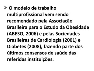  O modelo de trabalho
multiprofissional vem sendo
recomendado pela Associação
Brasileira para o Estudo da Obesidade
(ABESO, 2006) e pelas Sociedades
Brasileiras de Cardiologia (2001) e
Diabetes (2008), fazendo parte dos
últimos consensos de saúde das
referidas instituições.
 