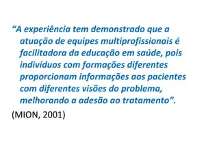 “A experiência tem demonstrado que a
atuação de equipes multiprofissionais é
facilitadora da educação em saúde, pois
indivíduos com formações diferentes
proporcionam informações aos pacientes
com diferentes visões do problema,
melhorando a adesão ao tratamento”.
(MION, 2001)
 