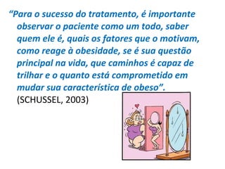 “Para o sucesso do tratamento, é importante
observar o paciente como um todo, saber
quem ele é, quais os fatores que o motivam,
como reage à obesidade, se é sua questão
principal na vida, que caminhos é capaz de
trilhar e o quanto está comprometido em
mudar sua característica de obeso”.
(SCHUSSEL, 2003)
 