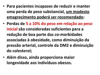 • Para pacientes incapazes de reduzir e manter
uma perda de peso substancial, um modesto
emagrecimento poderá ser recomendado:
• Perdas de 5 a 10% do peso em relação ao peso
inicial são consideradas suficientes para a
redução de boa parte das co-morbidades
associadas à obesidade, como diminuição da
pressão arterial, controle da DM2 e diminuição
do colesterol;
• Além disso, ainda proporciona maior
longevidade aos indivíduos obesos.
 