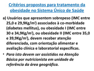 Critérios propostos para tratamento da
obesidade no Sistema Único de Saúde
a) Usuários que apresentem sobrepeso (IMC entre
25,0 e 29,9Kg/m2
) associados à co-morbidade
(diabetes mellitus), ou obesidade I (IMC entre
30 e 34,9Kg/m2
), ou obesidade II (IMC entre 35,0
e 39,9Kg/m2
), devem receber atenção
diferenciada, com orientação alimentar e
avaliação clínica e laboratorial específicas.
• Para isto devem ser assistidos na Atenção
Básica por nutricionista em unidade de
referência da área geográfica.
 