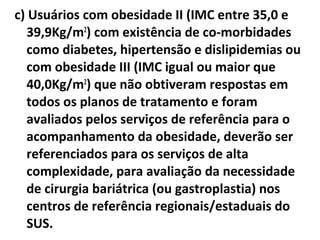 c) Usuários com obesidade II (IMC entre 35,0 e
39,9Kg/m2
) com existência de co-morbidades
como diabetes, hipertensão e dislipidemias ou
com obesidade III (IMC igual ou maior que
40,0Kg/m2
) que não obtiveram respostas em
todos os planos de tratamento e foram
avaliados pelos serviços de referência para o
acompanhamento da obesidade, deverão ser
referenciados para os serviços de alta
complexidade, para avaliação da necessidade
de cirurgia bariátrica (ou gastroplastia) nos
centros de referência regionais/estaduais do
SUS.
 