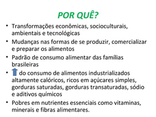 POR QUÊ?
• Transformações econômicas, socioculturais,
ambientais e tecnológicas
• Mudanças nas formas de se produzir, comercializar
e preparar os alimentos
• Padrão de consumo alimentar das famílias
brasileiras
• do consumo de alimentos industrializados
altamente calóricos, ricos em açúcares simples,
gorduras saturadas, gorduras transaturadas, sódio
e aditivos químicos
• Pobres em nutrientes essenciais como vitaminas,
minerais e fibras alimentares.
 