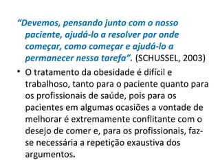 “Devemos, pensando junto com o nosso
paciente, ajudá-lo a resolver por onde
começar, como começar e ajudá-lo a
permanecer nessa tarefa”. (SCHUSSEL, 2003)
• O tratamento da obesidade é difícil e
trabalhoso, tanto para o paciente quanto para
os profissionais de saúde, pois para os
pacientes em algumas ocasiões a vontade de
melhorar é extremamente conflitante com o
desejo de comer e, para os profissionais, faz-
se necessária a repetição exaustiva dos
argumentos.
 