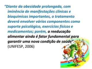 “Diante da obesidade prolongada, com
iminência de manifestações clínicas e
bioquímicas importantes, o tratamento
deverá envolver vários componentes como
suporte psicológico, exercícios físicos e
medicamentos; porém, a reeducaçãoa reeducação
alimentar ainda é fator fundamental paraalimentar ainda é fator fundamental para
garantir uma nova condição de saúdegarantir uma nova condição de saúde”.
(UNIFESP, 2006)
 