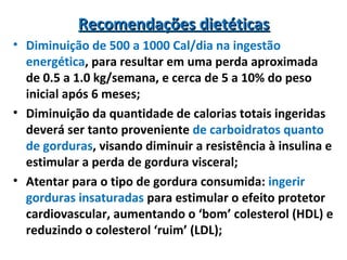 Recomendações dietéticasRecomendações dietéticas
• Diminuição de 500 a 1000 Cal/dia na ingestão
energética, para resultar em uma perda aproximada
de 0.5 a 1.0 kg/semana, e cerca de 5 a 10% do peso
inicial após 6 meses;
• Diminuição da quantidade de calorias totais ingeridas
deverá ser tanto proveniente de carboidratos quanto
de gorduras, visando diminuir a resistência à insulina e
estimular a perda de gordura visceral;
• Atentar para o tipo de gordura consumida: ingerir
gorduras insaturadas para estimular o efeito protetor
cardiovascular, aumentando o ‘bom’ colesterol (HDL) e
reduzindo o colesterol ‘ruim’ (LDL);
 