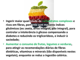• Ingerir maior quantidade de carboidratos complexos e
ricos em fibras, portanto com menores índices
glicêmicos (ex: aveia, arroz integral, pão integral), para
controlar a intolerância à glicose compensando a
diabetes e reduzindo os triglicerídeos, e induzir à
saciedade;
• Aumentar o consumo de frutas, legumes e verduras,
para atingir as recomendações diárias de fibras
dietéticas, vitaminas e minerais (tão disponíveis nestes
vegetais), enquanto se reduz a ingestão calórica.
 