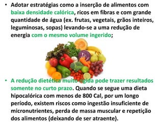 • Adotar estratégias como a inserção de alimentos com
baixa densidade calórica, ricos em fibras e com grande
quantidade de água (ex. frutas, vegetais, grãos inteiros,
leguminosas, sopas) levando-se a uma redução de
energia com o mesmo volume ingerido;
• A redução dietética muito rígida pode trazer resultados
somente no curto prazo. Quando se segue uma dieta
hipocalórica com menos de 800 Cal, por um longo
período, existem riscos como ingestão insuficiente de
micronutrientes, perda de massa muscular e repetição
dos alimentos (deixando de ser atraente).
 