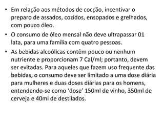 • Em relação aos métodos de cocção, incentivar o
preparo de assados, cozidos, ensopados e grelhados,
com pouco óleo.
• O consumo de óleo mensal não deve ultrapassar 01
lata, para uma família com quatro pessoas.
• As bebidas alcoólicas contêm pouco ou nenhum
nutriente e proporcionam 7 Cal/ml; portanto, devem
ser evitadas. Para aqueles que fazem uso frequente das
bebidas, o consumo deve ser limitado a uma dose diária
para mulheres e duas doses diárias para os homens,
entendendo-se como ‘dose’ 150ml de vinho, 350ml de
cerveja e 40ml de destilados.
 