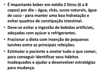 • É importante beber em média 2 litros (6 a 8
copos) por dia – água, chás, sucos naturais, água
de coco - para manter uma boa hidratação e
evitar quadros de constipação intestinal.
• Deve-se evitar a ingestão de bebidas artificiais,
adoçadas com açúcar e refrigerantes.
• Fracionar a dieta com inserção de pequenos
lanches entre as principais refeições.
• Estimular o paciente a anotar tudo o que comer,
para conseguir identificar seus hábitos
inadequados e ajudar a desenvolver estratégias
para mudança.
 