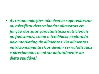 • As recomendações não devem supervalorizar
ou mistificar determinados alimentos em
função das suas características nutricionais
ou funcionais, como a tendência explorada
pelo marketing de alimentos. Os alimentos
nutricionalmente ricos devem ser valorizados
e direcionados a entrar naturalmente na
dieta saudável.
 