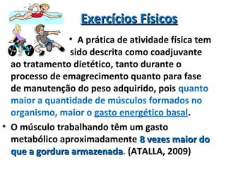 Exercícios FísicosExercícios Físicos
sido descrita como coadjuvante
ao tratamento dietético, tanto durante o
processo de emagrecimento quanto para fase
de manutenção do peso adquirido, pois quanto
maior a quantidade de músculos formados no
organismo, maior o gasto energético basal.
• O músculo trabalhando têm um gasto
metabólico aproximadamente 8 vezes maior do8 vezes maior do
que a gordura armazenadaque a gordura armazenada. (ATALLA, 2009)
• A prática de atividade física tem
 