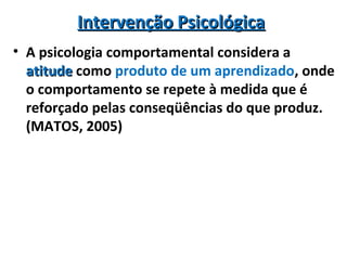 Intervenção PsicológicaIntervenção Psicológica
• A psicologia comportamental considera a
atitudeatitude como produto de um aprendizado, onde
o comportamento se repete à medida que é
reforçado pelas conseqüências do que produz.
(MATOS, 2005)
 