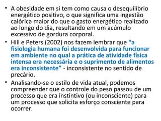 • A obesidade em si tem como causa o desequilíbrio
energético positivo, o que significa uma ingestão
calórica maior do que o gasto energético realizado
ao longo do dia, resultando em um acúmulo
excessivo de gordura corporal.
• Hill e Peters (2002) nos fazem lembrar que “a
fisiologia humana foi desenvolvida para funcionar
em ambiente no qual a prática de atividade física
intensa era necessária e o suprimento de alimentos
era inconsistente” - inconsistente no sentido de
precário.
• Analisando-se o estilo de vida atual, podemos
compreender que o controle do peso passou de um
processo que era instintivo (ou inconsciente) para
um processo que solicita esforço consciente para
ocorrer.
 