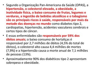 • Segundo a Organização Pan-Americana da Saúde (OPAS), a
hipertensão, o colesterol elevado, a obesidade, a
inatividade física, o baixo consumo de frutas, legumes e
verduras, a ingestão de bebidas alcoólicas e o tabagismo
são os principais riscos à saúde, responsáveis por mais da
metade das doenças no mundo como diabetes tipo 2,
cardiopatias, hipertensão, acidentes vasculares cerebrais e
certos tipos de câncer.
• E essas enfermidades são responsáveis por 59% dos
óbitos anuais; o baixo consumo de hortaliças é
responsável por 2,7 milhões de óbitos (4,5% do total de
óbitos), o colesterol alto causa 4,4 milhões de mortes
(7,9%) e a hipertensão causa a morte anual de 7,1 milhões
de pessoas (13%).
• Aproximadamente 90% dos diabéticos tipo 2 apresentam
sobrepeso e obesidade.
 