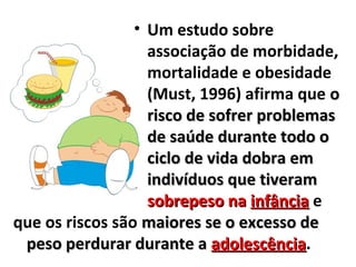 • Um estudo sobre
associação de morbidade,
mortalidade e obesidade
(Must, 1996) afirma que oo
risco de sofrer problemasrisco de sofrer problemas
de saúde durante todo ode saúde durante todo o
ciclo de vida dobra emciclo de vida dobra em
indivíduos que tiveramindivíduos que tiveram
sobrepeso nasobrepeso na infânciainfância e
que os riscos são maiores se o excesso demaiores se o excesso de
peso perdurar durante apeso perdurar durante a adolescênciaadolescência.
 