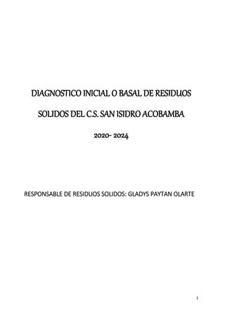 1
DIAGNOSTICO INICIAL O BASAL DE RESIDUOS
SOLIDOS DEL C.S. SAN ISIDRO ACOBAMBA
2020- 2024
RESPONSABLE DE RESIDUOS SOLIDOS: GLADYS PAYTAN OLARTE
 