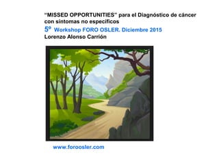 “MISSED OPPORTUNITIES” para el Diagnóstico de cáncer
con síntomas no específicos
5º Workshop FORO OSLER. Diciembre 2015
Lorenzo Alonso Carrión
www.foroosler.com
 
