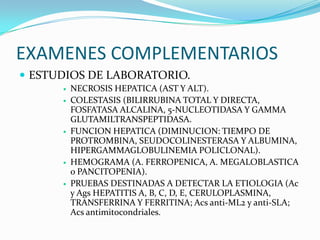 EXAMENES COMPLEMENTARIOS
 ESTUDIOS DE LABORATORIO.
 NECROSIS HEPATICA (AST Y ALT).
 COLESTASIS (BILIRRUBINA TOTAL Y DIRECTA,
FOSFATASA ALCALINA, 5-NUCLEOTIDASA Y GAMMA
GLUTAMILTRANSPEPTIDASA.
 FUNCION HEPATICA (DIMINUCION: TIEMPO DE
PROTROMBINA, SEUDOCOLINESTERASA Y ALBUMINA,
HIPERGAMMAGLOBULINEMIA POLICLONAL).
 HEMOGRAMA (A. FERROPENICA, A. MEGALOBLASTICA
o PANCITOPENIA).
 PRUEBAS DESTINADAS A DETECTAR LA ETIOLOGIA (Ac
y Ags HEPATITIS A, B, C, D, E, CERULOPLASMINA,
TRANSFERRINA Y FERRITINA; Acs anti-ML2 y anti-SLA;
Acs antimitocondriales.
 