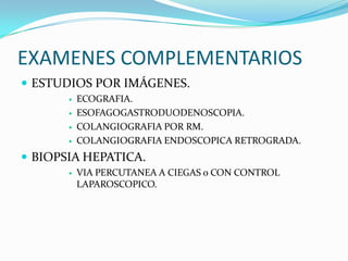 EXAMENES COMPLEMENTARIOS
 ESTUDIOS POR IMÁGENES.
 ECOGRAFIA.
 ESOFAGOGASTRODUODENOSCOPIA.
 COLANGIOGRAFIA POR RM.
 COLANGIOGRAFIA ENDOSCOPICA RETROGRADA.
 BIOPSIA HEPATICA.
 VIA PERCUTANEA A CIEGAS o CON CONTROL
LAPAROSCOPICO.
 