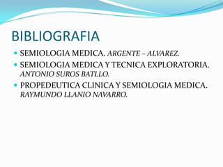 BIBLIOGRAFIA
 SEMIOLOGIA MEDICA. ARGENTE – ALVAREZ.
 SEMIOLOGIA MEDICA Y TECNICA EXPLORATORIA.
ANTONIO SUROS BATLLO.
 PROPEDEUTICA CLINICA Y SEMIOLOGIA MEDICA.
RAYMUNDO LLANIO NAVARRO.
 