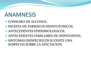 ANAMNESIS
 CONSUMO DE ALCOHOL.
 INGESTA DE FARMACOS HEPATOTOXICOS.
 ANTECEDENTES EPIDEMIOLOGICOS.
 ANTECEDENTES FAMILIARES DE HEPATOPATIA.
 SINTOMAS INESPECIFICOS SI EXISTE UNA
SOSPECHA SOBRE LA AFECTACION.
 