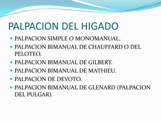 PALPACION DEL HIGADO
 PALPACION SIMPLE O MONOMANUAL.
 PALPACION BIMANUAL DE CHAUFFARD O DEL
PELOTEO.
 PALPACION BIMANUAL DE GILBERT.
 PALPACION BIMANUAL DE MATHIEU.
 PALPACION DE DEVOTO.
 PALPACION BIMANUAL DE GLENARD (PALPACION
DEL PULGAR).
 