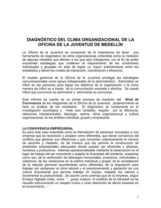 DIAGNÓSTICO DEL CLIMA ORGANIZACIONAL DE LA
       OFICINA DE LA JUVENTUD DE MEDELLÍN
La Oficina de la Juventud es consciente de la importancia de tener una
herramienta de diagnóstico de clima organizacional, entendida como la medición
de algunas variables que afectan a los que aquí trabajamos, con el fin de poder
emprender estrategias que conlleven al mejoramiento de las condiciones
individuales y grupales en aras de lograr un mayor entendimiento entre los
empleados y elevar los niveles de interacción, coordinación y eficiencia.

El modelo gerencial de la Oficina de la Juventud privilegia las estrategias
comunicacionales como apoyo indispensable de lo administrativo. Administrar es
influir en las personas para lograr los objetivos de la organización y la única
manera de influir es a través de la comunicación acertada y efectiva. Se puede
inferir que comunicar es administrar y administrar es comunicar.

Este informe da cuenta de un primer proceso de medición del Nivel de
Convivencia de los integrantes de la Oficina de la Juventud, posteriormente se
hará un análisis de los resultados. El diagnóstico se fundamenta en la
investigación sociológica y mide seis variables: respeto por la diferencia,
relaciones interpersonales, liderazgo, estima, clima organizacional y cultura
organizacional, en los ámbitos individual, grupal y empresarial.


LA CONVIVENCIA EMPRESARIAL
Es para este caso entendida como la interrelación de personas vinculadas a una
empresa que se reconocen y aceptan como diferentes, que tienen conciencia del
conflicto que generan sus diferencias y que concertan colectivamente la manera
de asumirlo y mediarlo, de tal manera que les permita la construcción de
ambientes empresariales adecuados donde puedan ser eficientes y eficaces,
humanos y productivos. Además operacionalizable mediante la observación en el
lugar de trabajo del ser consciente y aceptar la diversidad allí existente, aceptarse
como son; de la verificación de liderazgos horizontales, proactivos, individuales y
colectivos; de las variaciones en la estima individual y grupal; de la constatación
de la relación personal asumiéndose como diferentes; de la disposición para
trabajar por esclarecer el clima laboral y el posicionamiento y gestación de una
cultura empresarial que permita trabajar en equipo, respetar los valores e
incrementar la productividad. Se asume como premisa que en la empresa, según
Enrique Ogliastri Uribe, como “…grupo maduro, el conflicto de la intimidad se ha
resuelto estructurando un respeto mutuo y unas relaciones de afecto basadas en
el conocimiento…”


                                                                                   1
 