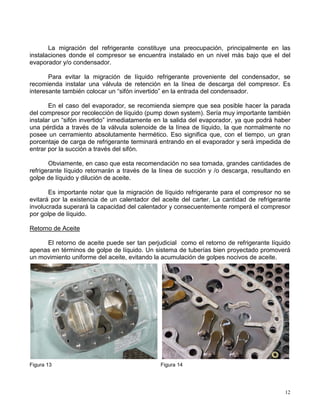 12
La migración del refrigerante constituye una preocupación, principalmente en las
instalaciones donde el compresor se encuentra instalado en un nivel más bajo que el del
evaporador y/o condensador.
Para evitar la migración de líquido refrigerante proveniente del condensador, se
recomienda instalar una válvula de retención en la línea de descarga del compresor. Es
interesante también colocar un “sifón invertido” en la entrada del condensador.
En el caso del evaporador, se recomienda siempre que sea posible hacer la parada
del compresor por recolección de líquido (pump down system). Sería muy importante también
instalar un “sifón invertido” inmediatamente en la salida del evaporador, ya que podrá haber
una pérdida a través de la válvula solenoide de la línea de líquido, la que normalmente no
posee un cerramiento absolutamente hermético. Eso significa que, con el tiempo, un gran
porcentaje de carga de refrigerante terminará entrando en el evaporador y será impedida de
entrar por la succión a través del sifón.
Obviamente, en caso que esta recomendación no sea tomada, grandes cantidades de
refrigerante líquido retornarán a través de la línea de succión y /o descarga, resultando en
golpe de líquido y dilución de aceite.
Es importante notar que la migración de líquido refrigerante para el compresor no se
evitará por la existencia de un calentador del aceite del carter. La cantidad de refrigerante
involucrada superará la capacidad del calentador y consecuentemente romperá el compresor
por golpe de líquido.
Retorno de Aceite
El retorno de aceite puede ser tan perjudicial como el retorno de refrigerante líquido
apenas en términos de golpe de líquido. Un sistema de tuberías bien proyectado promoverá
un movimiento uniforme del aceite, evitando la acumulación de golpes nocivos de aceite.
Figura 13 Figura 14
 