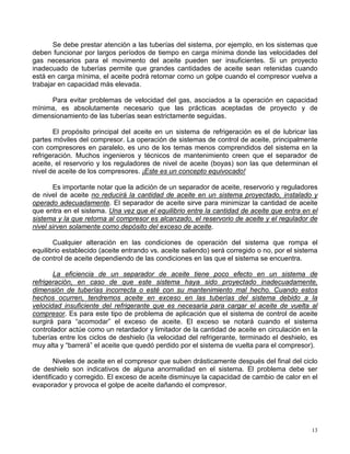 13
Se debe prestar atención a las tuberías del sistema, por ejemplo, en los sistemas que
deben funcionar por largos períodos de tiempo en carga mínima donde las velocidades del
gas necesarios para el movimento del aceite pueden ser insuficientes. Si un proyecto
inadecuado de tuberías permite que grandes cantidades de aceite sean retenidas cuando
está en carga mínima, el aceite podrá retornar como un golpe cuando el compresor vuelva a
trabajar en capacidad más elevada.
Para evitar problemas de velocidad del gas, asociados a la operación en capacidad
mínima, es absolutamente necesario que las prácticas aceptadas de proyecto y de
dimensionamiento de las tuberías sean estrictamente seguidas.
El propósito principal del aceite en un sistema de refrigeración es el de lubricar las
partes móviles del compresor. La operación de sistemas de control de aceite, principalmente
con compresores en paralelo, es uno de los temas menos comprendidos del sistema en la
refrigeración. Muchos ingenieros y técnicos de mantenimiento creen que el separador de
aceite, el reservorio y los reguladores de nivel de aceite (boyas) son las que determinan el
nivel de aceite de los compresores. ¡Este es un concepto equivocado!
Es importante notar que la adición de un separador de aceite, reservorio y reguladores
de nivel de aceite no reducirá la cantidad de aceite en un sistema proyectado, instalado y
operado adecuadamente. El separador de aceite sirve para minimizar la cantidad de aceite
que entra en el sistema. Una vez que el equilibrio entre la cantidad de aceite que entra en el
sistema y la que retorna al compresor es alcanzado, el reservorio de aceite y el regulador de
nivel sirven solamente como depósito del exceso de aceite.
Cualquier alteración en las condiciones de operación del sistema que rompa el
equilibrio establecido (aceite entrando vs. aceite saliendo) será corregido o no, por el sistema
de control de aceite dependiendo de las condiciones en las que el sistema se encuentra.
La eficiencia de un separador de aceite tiene poco efecto en un sistema de
refrigeración, en caso de que este sistema haya sido proyectado inadecuadamente,
dimensión de tuberías incorrecta o esté con su mantenimiento mal hecho. Cuando estos
hechos ocurren, tendremos aceite en exceso en las tuberías del sistema debido a la
velocidad insuficiente del refrigerante que es necesaria para cargar el aceite de vuelta al
compresor. Es para este tipo de problema de aplicación que el sistema de control de aceite
surgirá para “acomodar” el exceso de aceite. El exceso se notará cuando el sistema
controlador actúe como un retardador y limitador de la cantidad de aceite en circulación en la
tuberías entre los ciclos de deshielo (la velocidad del refrigerante, terminado el deshielo, es
muy alta y “barrerá” el aceite que quedó perdido por el sistema de vuelta para el compresor).
Niveles de aceite en el compresor que suben drásticamente después del final del ciclo
de deshielo son indicativos de alguna anormalidad en el sistema. El problema debe ser
identificado y corregido. El exceso de aceite disminuye la capacidad de cambio de calor en el
evaporador y provoca el golpe de aceite dañando el compresor.
 