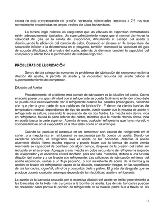 15
causa de esta compensación de presión necesaria, velocidades cercanas a 2,5 m/s son
normalmente encontradas en largos trechos de tubos horizontales.
La tercera regla práctica es asegurarse que las válvulas de expansión termostáticas
estén adecuadamente ajustadas. Un supercalentamiento mayor que el normal disminuye la
velocidad del gas en la salida del evaporador, dificultando el escape del aceite y
disminuyendo la eficiencia del cambio de calor. Operando el sistema en la temperatura de
saturación inferior a la determinada en el proyecto, también disminuirá la velocidad del gas
de succión dificultando el arrastre del aceite, además de disminuir también la capacidad del
compresor y alterar toda la perfomance del sistema frigorífico.
PROBLEMAS DE LUBRICACIÓN
Dentro de las categorías comunes de problemas de lubricación del compresor están la
dilución del aceite, la pérdida de aceite y la viscosidad reducida del aceite debido al
supercalentamiento del compresor.
Dilución del Aceite
Probablemente, el problema más común de lubricación es la dilución del aceite. Como
el aceite posee una gran afinidad con el refrigerante se puede fácilmente entender cómo éste
se puede diluir excesivamente por el refrigerante durante las paradas prolongadas, haciendo
con que pierda gran parte de sus calidades de lubricación. Y dentro de ciertas bandas de
temperatura normal, dependiendo del tipo de aceite, puede ocurrir que la mezcla de aceite y
refrigerante se sature, causando la separación de los dos fluidos. La mezcla más densa, rica
en refrigerante, busca la parte inferior del carter, mientras que la mezcla menos densa, rica
en aceite busca la parte superior. Además de eso, cualquier refrigerante que haya migrado y
condensándose en el evaporador va a diluir más aceite en el arranque.
Cuando se produce el arranque en un compresor con exceso de refrigerante en el
carter, una mezcla rica en refrigerante es succionada por la bomba de aceite. Siendo un
excelente solvente, el refrigerante lava el aceite de las bancadas. Además el aceite
altamente diluido forma mucha espuma y puede hacer que la bomba de aceite pierda
realmente su capacidad de bombear por algún tiempo, después de la presión del carter ser
reducida en el arranque. Agregue a esa mezcla un golpe secundario de refrigerante migrado
del evaporador y el escenario estará montado para una falla mecánica, debido a una severa
dilución del aceite y a un lavado con refrigerante. Las calidades de lubricación mínimas del
aceite espumoso, unidas a un flujo pequeño, o aún inexistente de aceite de la bomba y la
acción de lavado de refrigerante líquido de la dilución, ocasionarán riesgos en las superficies
de las bancadas, cigueñal, cilindros y conjuntos biela y pistón. El grado de desgaste que se
produce durante cualquier arranque depende de la miscibilidad aceite y refrigerante.
La avería de la bancada causada por la excesiva dilución del aceite se limita generalmente a
las bancadas de la biela más carcanas a la bomba de aceite. Las demás bancadas pueden
no presentar daño porque la porción de refrigerante de la mezcla podrá fluir a través de las
 