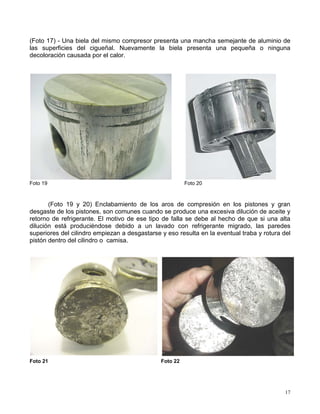 17
(Foto 17) - Una biela del mismo compresor presenta una mancha semejante de aluminio de
las superficies del cigueñal. Nuevamente la biela presenta una pequeña o ninguna
decoloración causada por el calor.
Foto 19 Foto 20
(Foto 19 y 20) Enclabamiento de los aros de compresión en los pistones y gran
desgaste de los pistones, son comunes cuando se produce una excesiva dilución de aceite y
retorno de refrigerante. El motivo de ese tipo de falla se debe al hecho de que si una alta
dilución está produciéndose debido a un lavado con refrigerante migrado, las paredes
superiores del cilindro empiezan a desgastarse y eso resulta en la eventual traba y rotura del
pistón dentro del cilindro o camisa.
Foto 21 Foto 22
 
