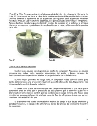 20
(Foto 25 y 26) - Compare estos cigueñales con el de la foto 16 y observe la diferencia de
color. El color oscuro se debe al calor de la fricción resultante de la pérdida de lubricación.
Observe también la apariencia de las superficies del cigueñal. Esas superficies muestran
rayaduras finas, en vez de aluminio esparcido, que particularizaba el lavado por refrigerante.
Aunque las finas rayaduras pueden también resultar de suciedad en el sistema, la principal
diferencia en esos dos cigueñales es la decoloración por el calor y el tiempo más largo antes
de la falla.
Foto 27 Foto 28
Causas de la Pérdida de Aceite
Existen varias causas para la pérdida de aceite del compresor. Algunas de las causas
comunes son ciclaje corto, excesiva espumación del aceite y largos períodos de
funcionamiento en carga mínima, aliada a un proyecto inadecuado de la tubería.
Durante largos períodos de ciclaje corto, el compresor puede bombear aceite para
dentro del sistema en una proporción mayor del que está retornando. Eso, lógicamente, trae
como resultado un nivel de aceite reducido.
El ciclaje corto puede ser causado por baja carga de refrigerante lo que hace que el
compresor entre en ciclo por el presostato de baja presión, por el estrecho ajuste en el
diferencial del termostato de control, por las condiciones de carga mínima, etc. Todas esas
condiciones son acompañadas de una baja masa de flujo de refrigerante lo que, por su vez,
resulta en baja velocidad del gas.
Si el sistema está sujeto a fluctuaciones rápidas de carga, lo que causa arranques y
paradas frecuentes, el ciclaje podrá eliminarse a través del empleo de un sistema de control
de capacidad.
 