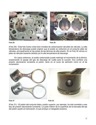 22
Foto 29 Foto 30
(Foto 29) - Esta foto ilustra ciclos bien iniciales de carbonización del plato de válvulas. La alta
temperatura de descarga puede originar que el aceite se carbonice en el conjunto plato de
válvulas, principalmente en las pistas de las láminas de alta presión. En la Foto 30 vemos un
plato de válvulas bastante dañado por la alta temperatura de descarga.
En casos extremos, el aceite carbonizado puede restringir el movimiento de la lámina,
ocasionando el pasaje del gas de descarga de vuelta para la succión. Eso confiere una
presión decreciente constante al pistón, tanto en el curso de admisión como en el de
compresión.
Foto 31 Foto 32
(Foto 31) - El pistón del conjunto biela y pistón superior, por ejemplo, ha sido sometido a ese
tipo de presión decreciente constante. La parte inferior de la superficie de la bancada del eje
del pistón quedó sin lubricación, lo que produjo un desgaste excesivo.
 