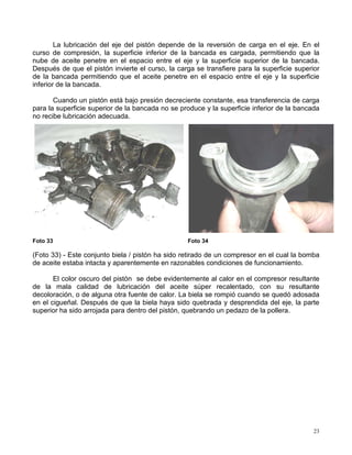 23
La lubricación del eje del pistón depende de la reversión de carga en el eje. En el
curso de compresión, la superficie inferior de la bancada es cargada, permitiendo que la
nube de aceite penetre en el espacio entre el eje y la superficie superior de la bancada.
Después de que el pistón invierte el curso, la carga se transfiere para la superficie superior
de la bancada permitiendo que el aceite penetre en el espacio entre el eje y la superficie
inferior de la bancada.
Cuando un pistón está bajo presión decreciente constante, esa transferencia de carga
para la superficie superior de la bancada no se produce y la superficie inferior de la bancada
no recibe lubricación adecuada.
Foto 33 Foto 34
(Foto 33) - Este conjunto biela / pistón ha sido retirado de un compresor en el cual la bomba
de aceite estaba intacta y aparentemente en razonables condiciones de funcionamiento.
El color oscuro del pistón se debe evidentemente al calor en el compresor resultante
de la mala calidad de lubricación del aceite súper recalentado, con su resultante
decoloración, o de alguna otra fuente de calor. La biela se rompió cuando se quedó adosada
en el cigueñal. Después de que la biela haya sido quebrada y desprendida del eje, la parte
superior ha sido arrojada para dentro del pistón, quebrando un pedazo de la pollera.
 