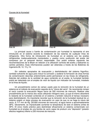 27
Causas de la Humedad
Foto 39 Foto 40
La principal causa o fuente de contaminación por humedad la representa el aire
introducido en el sistema durante la instalación de las tuberías de cualquier línea de
refrigerante. Otra forma de introducción de humedad en el sistema son los aceites
refrigerantes inadecuadamente manipulados y usados como sustitución del aceite del
compresor por el personal técnico responsable. Eso podrá evitarse siguiendo las
recomendaciones de la Bitzer en relación a la utilización correcta del aceite y realizando su
cambio periódico. Esas informaciones pueden ser obtenidas a través de los Boletines de
Ingeniería 06, 12, 13 y 14.
Sin métodos apropiados de evacuación y deshidratación del sistema frigorífico,
cantidad suficiente de agua para inducir la corrosión y acelerar la formación de otras formas
de contaminación descritas anteriormente podrá permanecer en las líneas de refrigerante.
Además del análisis de la cantidad de agua contenido en el aceite, la humedad también
podrá ser detectada con el empleo de visor de líquido con indicador de humedad, instalado
en la línea de líquido.
Un procedimiento común de campo usado para la remoción de la humedad de un
sistema es el método de evacuación seguida de la “rotura del vacío”. Se recomienda romper
el vacío cuando la evacuación llegue cerca de 500 micrones de mercurio. Realizar este
procedimiento por lo menos dos veces utilizando nitrógeno seco, ya que el mismo absorberá
lo restante de la humedad contenida en el sistema y también reducirá el tiempo necesario
para deshidratación. Es importante recordar que la remoción de la humedad residual de un
sistema exigirá un largo proceso de evacuación en caso de que no se haga la rotura del
vacío. A 711 mm de Hg. (50.800 micrones de mercurio), el agua hierve a aproximadamente
38ºC. Obviamente, es impracticable aumentar la temperatura de todo el sistema arriba de
38ºC. El único medio práctico para deshidratar eficazmente un sistema contaminado con
humedad es el empleo de una bomba de vacío capaz de producir una “depresión” (presión
efectiva negativa) inferior a 250 micrones de mercurio.
 