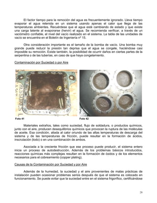 28
El factor tiempo para la remoción del agua es frecuentemente ignorado. Lleva tiempo
evaporar el agua retenida en un sistema usando apenas el calor que llega de las
temperaturas ambientes. Recuérdese que el agua está cambiando de estado y que existe
una carga latente al evaporarse (hervir) el agua. Se recomienda verificar, a través de un
vaciómetro confiable, el nivel del vacío realizado en el sistema. La tabla de las unidades de
vacío se encuentra en el Boletín de Ingeniería nº 15.
Otra consideración importante es el tamaño de la bomba de vacío. Una bomba muy
grande puede reducir la presión tan deprisa que el agua se congele, haciéndose casi
imposible su remoción. Existe también, la posibilidad de ocurrir daños en ciertas partes de la
serpentina o de las tuberías, en caso de que haya congelamiento.
Contaminación por Suciedad o por Aire
Foto 41 Foto 42
Materiales extraños, tales como suciedad, flujo de soldadura, o productos químicos,
junto con el aire, producen desequilibrios químicos que provocan la ruptura de las moléculas
de aceite. Esa condición, aliada al calor oriundo de las altas temperaturas de descarga del
sistema y de las temperaturas de fricción, puede resultar en la formación de ácidos,
inscrutación (lodo) o en una combinación de ambos.
Asociada a la creciente fricción que ese proceso puede producir, el sistema entero
inicia un proceso de autodestrucción. Además de los problemas básicos introducidos,
reacciones químicas más complejas resultan en la formación de óxidos y de los elementos
necesarios para el cobreamiento (copper plating).
Causas de la Contaminación por Suciedad y por Aire
Además de la humedad, la suciedad y el aire provenientes de malas prácticas de
instalación pueden ocasionar problemas serios después de que el sistema es colocado en
funcionamiento. Se puede evitar que la suciedad entre en el sistema frigorífico, certificándose
 