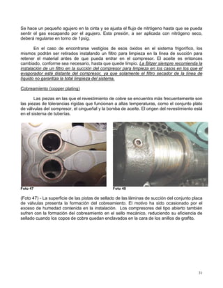 31
Se hace un pequeño agujero en la cinta y se ajusta el flujo de nitrógeno hasta que se pueda
sentir el gas escapando por el agujero. Esta presión, a ser aplicada con nitrógeno seco,
deberá regularse en torno de 1psig.
En el caso de encontrarse vestigios de esos óxidos en el sistema frigorífico, los
mismos podrán ser retirados instalando un filtro para limpieza en la línea de succión para
retener el material antes de que pueda entrar en el compresor. El aceite es entonces
cambiado, conforme sea necesario, hasta que quede limpio. La Bitzer siempre recomienda la
instalación de un filtro en la succión del compresor para limpieza en los casos en los que el
evaporador esté distante del compresor, ya que solamente el filtro secador de la línea de
líquido no garantiza la total limpieza del sistema.
Cobreamiento (copper plating)
Las piezas en las que el revestimiento de cobre se encuentra más frecuentemente son
las piezas de tolerancias rígidas que funcionan a altas temperaturas, como el conjunto plato
de válvulas del compresor, el cingueñal y la bomba de aceite. El origen del revestimiento está
en el sistema de tuberías.
Foto 47 Foto 48
(Foto 47) - La superficie de las pistas de sellado de las láminas de succión del conjunto placa
de válvulas presenta la formación del cobreamiento. El motivo ha sido ocasionado por el
exceso de humedad contenida en la instalación. Los compresores del tipo abierto también
sufren con la formación del cobreamiento en el sello mecánico, reduciendo su eficiencia de
sellado cuando los copos de cobre quedan enclavados en la cara de los anillos de grafito.
 