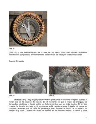 35
Foto 52
(Foto 52) - Los bobinamientos de la fase de un motor típico son también fácilmente
identificados porque cada enrolamiento es separado de los otros por una barra aislante.
Quema Completa
Foto 53 Foto 54
(Foto53 y 54) - Hay mayor probabilidad de producirse una quema completa cuando el
motor está en la posición de parada. En el momento en que el motor se energiza, las
demandas eléctricas y físicas sobre los bobinamientos son las más fuertes. Si en esa
ocasión la tensión es baja o el compresor está mecánicamente trabado, el motor se
quemará, a no ser que los relés de sobrecarga sean disparados dentro de un espacio de
tiempo muy corto. Cuando un motor se quema en la posición parada, la hollín y otros
 