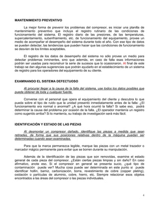 4
MANTENIMIENTO PREVENTIVO
La mejor forma de prevenir los problemas del compresor, es iniciar una planilla de
mantenimiento preventivo que incluya el registro rutinario de las condiciones de
funcionamiento del sistema. El registro diario de las presiones, de las temperaturas,
supercalentamiento, subenfriamiento, etc. de funcionamiento del equipamiento, provee un
medio de acompañar el desempeño del sistema durante todo el año. Con ese tipo de datos
se pueden detectar, las tendencias que pueden hacer que las condiciones de funcionamiento
se desvíen de los límites aceptables.
El registro de los datos de desempeño del sistema no sólo provee un medio para
detectar problemas inminentes, sino que además, en caso de falla esas informaciones
podrán ser usadas para reconstruir la serie de sucesos que lo ocasionaron. Al final de este
trabajo se dan algunas sugerencias que podrán ayudarlo en el establecimiento de un sistema
de registro para los operadores del equipamiento de su cliente.
EXAMINANDO EL SISTEMA DEFECTUOSO
Al procurar llegar a la causa de la falla del sistema, use todos los datos posibles que
pueda obtener de toda y cualquier fuente.
Converse con el personal que opera el equipamiento del cliente y descubra lo que
pueda sobre el tipo de ruido que la unidad presentó inmediatamente antes de la falla: ¿El
funcionamiento era normal o anormal? ¿A qué hora ocurrió la falla? Si sabe eso, podrá
determinar la causa del problema por ocasión de la falla. ¿El operador mantenía un registro
como sugerido arriba? Si lo mantenía, su trabajo de investigación será más fácil.
IDENTIFICACIÓN Y ESTADO DE LAS PIEZAS
Al desmontar un compresor dañado, identifique las piezas a medida que sean
retiradas, de forma que sus posiciones relativas dentro de la máquina puedan ser
determinadas cuando sean examinadas.
Para que la marca permanezca legible, marque las piezas con un metal trazador o
marcador mágico permanente para evitar que se borren durante su manipulación.
Además de la identificación de las piezas que son removidas, examine el estado
general de cada pieza del compresor. ¿Están ciertas piezas limpias y sin daño? En caso
afirmativo, anote eso. Si el compresor en general se presenta sucio, ¿qué tipo de
contaminación puede ver? Mucha cosa puede ser determinada en este punto si puede
identificar hollín, barniz, carbonización, borra, revestimiento de cobre (copper plating),
oxidación o partículas de aluminio, cobre, hierro, etc. Siempre relacionar esos objetos
encontrados a las áreas del compresor o las piezas individuales.
 
